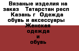 Вязаные изделия на заказ - Татарстан респ., Казань г. Одежда, обувь и аксессуары » Женская одежда и обувь   